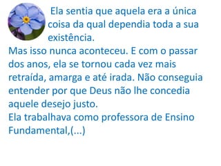 Ela sentia que aquela era a única
          coisa da qual dependia toda a sua
          existência.
Mas isso nunca aconteceu. E com o passar
dos anos, ela se tornou cada vez mais
retraída, amarga e até irada. Não conseguia
entender por que Deus não lhe concedia
aquele desejo justo.
Ela trabalhava como professora de Ensino
Fundamental,(...)
 