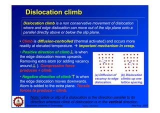 Dislocation climb
  Dislocation climb is a non conservative movement of dislocation
  where and edge dislocation can move out of the slip plane onto a
  parallel directly above or below the slip plane.

• Climb is diffusion-controlled (thermal activated) and occurs more
readily at elevated temperature.   important mechanism in creep.
• Positive direction of climb is when
the edge dislocation moves upwards.
Removing extra atom (or adding vacancy
around ). Compressive force
produces + climb.
                                                   (a) Diffusion of (b) Dislocation
• Negative direction of climb is when              vacancy to edge climbs up one
the edge dislocation moves downwards.              dislocation.     lattice spacing.
Atom is added to the extra plane. Tensile
forces to produce – climb.
      Note: Glide or slip of a dislocation is the direction parallel to its
      direction whereas climb of dislocation is in the vertical direction.
   Suranaree University of Technology   Tapany Udomphol                     May-Aug 2007
 