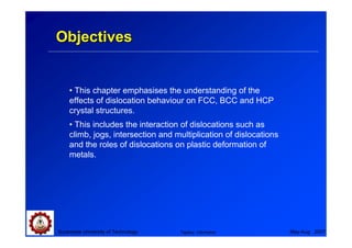 Objectives


    • This chapter emphasises the understanding of the
    effects of dislocation behaviour on FCC, BCC and HCP
    crystal structures.
    • This includes the interaction of dislocations such as
    climb, jogs, intersection and multiplication of dislocations
    and the roles of dislocations on plastic deformation of
    metals.




Suranaree University of Technology   Tapany Udomphol               May-Aug 2007
 