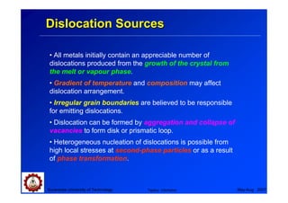 Dislocation Sources

 • All metals initially contain an appreciable number of
 dislocations produced from the growth of the crystal from
 the melt or vapour phase.
 • Gradient of temperature and composition may affect
 dislocation arrangement.
 • Irregular grain boundaries are believed to be responsible
 for emitting dislocations.
 • Dislocation can be formed by aggregation and collapse of
 vacancies to form disk or prismatic loop.
 • Heterogeneous nucleation of dislocations is possible from
 high local stresses at second-phase particles or as a result
 of phase transformation.



Suranaree University of Technology   Tapany Udomphol            May-Aug 2007
 