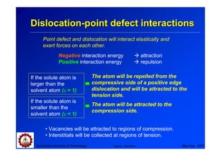 Dislocation-point defect interactions
      Point defect and dislocation will interact elastically and
      exert forces on each other.
                Negative interaction energy                       attraction
                Positive interaction energy                       repulsion

If the solute atom is                  The atom will be repelled from the
larger than the                        compressive side of a positive edge
solvent atom (ε > 1)                   dislocation and will be attracted to the
                                       tension side.
If the solute atom is
                                       The atom will be attracted to the
smaller than the
                                       compression side.
solvent atom (ε < 1)

        • Vacancies will be attracted to regions of compression.
        • Interstitials will be collected at regions of tension.
  Suranaree University of Technology            Tapany Udomphol                May-Aug 2007
 