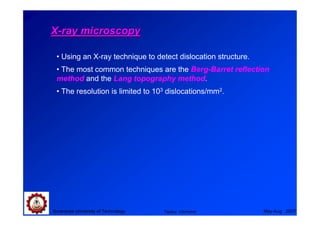 X-ray microscopy

 • Using an X-ray technique to detect dislocation structure.
 • The most common techniques are the Berg-Barret reflection
 method and the Lang topography method.
 • The resolution is limited to 103 dislocations/mm2.




Suranaree University of Technology   Tapany Udomphol           May-Aug 2007
 