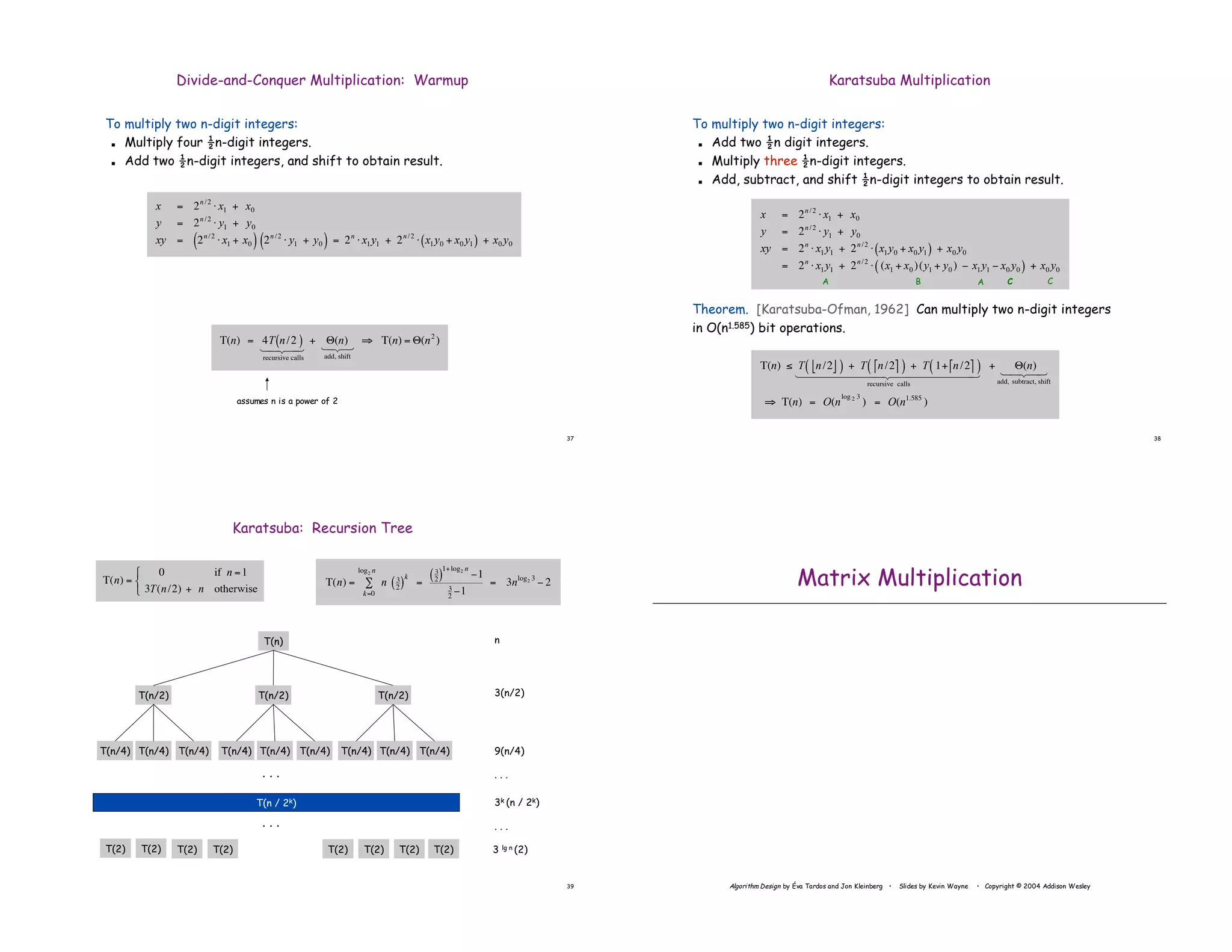 37
To multiply two n-digit integers:
! Multiply four !n-digit integers.
! Add two !n-digit integers, and shift to obtain result.
Divide-and-Conquer Multiplication: Warmup
!
T(n) = 4T n/2
( )
recursive calls
1 2
4 3
4
+ "(n)
add, shift
123
# T(n) = "(n2
)
!
x = 2n /2
" x1 + x0
y = 2n /2
" y1 + y0
xy = 2n /2
" x1 + x0
( ) 2n /2
" y1 + y0
( ) = 2n
" x1 y1 + 2n /2
" x1 y0 + x0 y1
( ) + x0 y0
assumes n is a power of 2
38
To multiply two n-digit integers:
! Add two !n digit integers.
! Multiply three !n-digit integers.
! Add, subtract, and shift !n-digit integers to obtain result.
Theorem. [Karatsuba-Ofman, 1962] Can multiply two n-digit integers
in O(n1.585) bit operations.
Karatsuba Multiplication
!
x = 2n /2
" x1 + x0
y = 2n /2
" y1 + y0
xy = 2n
" x1 y1 + 2n /2
" x1 y0 + x0 y1
( ) + x0 y0
= 2n
" x1 y1 + 2n /2
" (x1 + x0 )(y1 + y0 ) # x1 y1 # x0 y0
( ) + x0 y0
!
T(n) " T n/2
# $
( ) + T n/2
% &
( ) + T 1+ n/2
% &
( )
recursive calls
1 2
4444444 3
4444444
+ '(n)
add, subtract, shift
1 2
4 3
4
( T(n) = O(n
log 2 3
) = O(n1.585
)
A B C
A C
39
Karatsuba: Recursion Tree
!
T(n) =
0 if n =1
3T(n/2) + n otherwise
"
#
$
n
3(n/2)
9(n/4)
3k (n / 2k)
3 lg n (2)
. . .
. . .
T(n)
T(n/2)
T(n/4) T(n/4)
T(2) T(2) T(2) T(2) T(2) T(2) T(2) T(2)
T(n / 2k)
T(n/4)
T(n/2)
T(n/4) T(n/4)
T(n/4)
T(n/2)
T(n/4) T(n/4)
T(n/4)
. . .
. . .
!
T(n) = n 3
2
( )
k
k=0
log2 n
" =
3
2
( )
1+log2 n
#1
3
2
#1
= 3nlog2 3
# 2
Algorithm Design by Éva Tardos and Jon Kleinberg • Slides by Kevin Wayne • Copyright © 2004 Addison Wesley
Matrix Multiplication
 