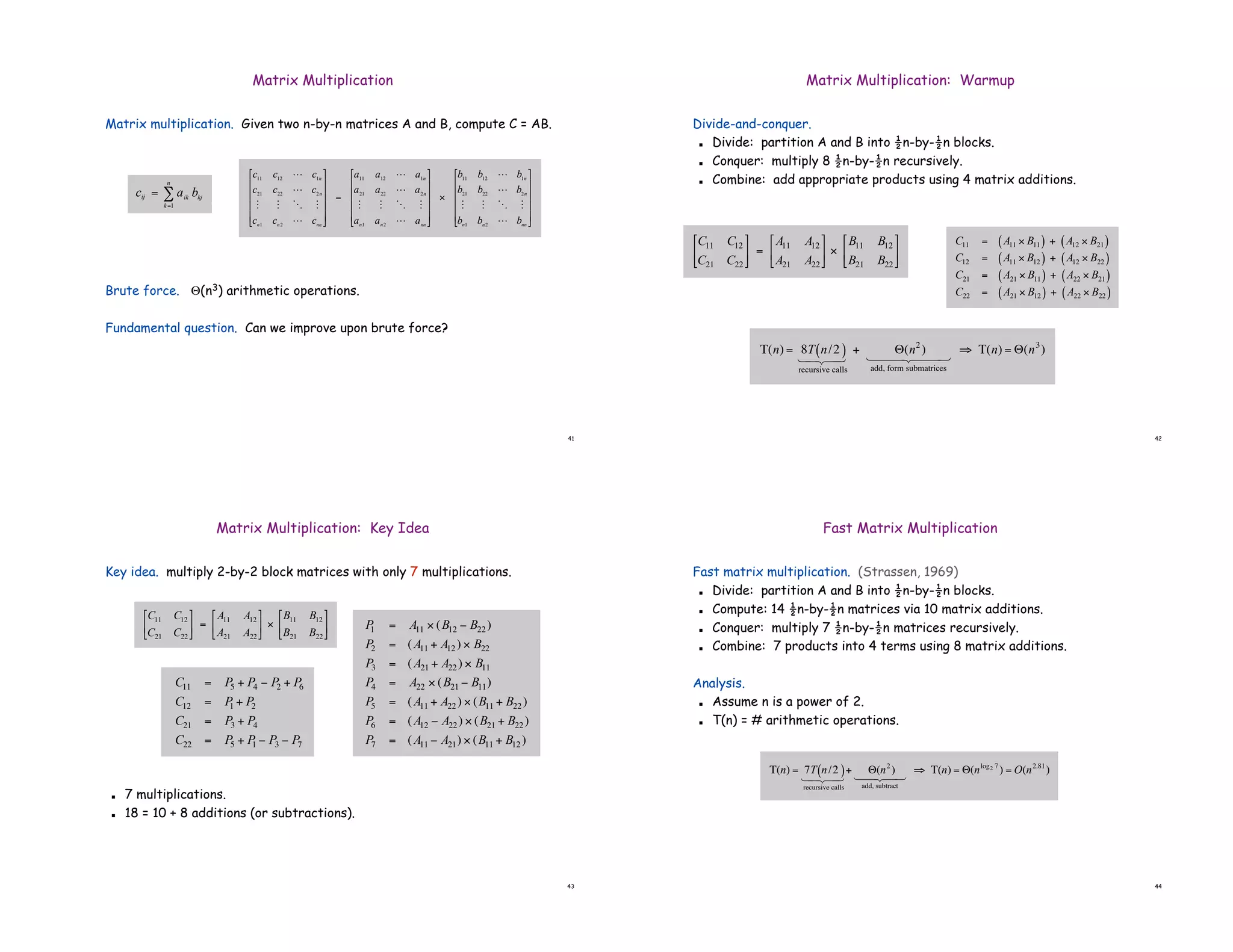 41
Matrix multiplication. Given two n-by-n matrices A and B, compute C = AB.
Brute force. &(n3) arithmetic operations.
Fundamental question. Can we improve upon brute force?
Matrix Multiplication
!
cij = aik
bkj
k=1
n
"
!
c11 c12 L c1n
c21 c22 L c2n
M M O M
cn1
cn2
L cnn
"
#
$
$
$
$
%
&
'
'
'
'
=
a11 a12 L a1n
a21 a22 L a2n
M M O M
an1
an2
L ann
"
#
$
$
$
$
%
&
'
'
'
'
(
b11 b12 L b1n
b21 b22 L b2n
M M O M
bn1
bn2
L bnn
"
#
$
$
$
$
%
&
'
'
'
'
42
Matrix Multiplication: Warmup
Divide-and-conquer.
! Divide: partition A and B into !n-by-!n blocks.
! Conquer: multiply 8 !n-by-!n recursively.
! Combine: add appropriate products using 4 matrix additions.
!
C11 = A11 " B11
( ) + A12 " B21
( )
C12 = A11 " B12
( ) + A12 " B22
( )
C21 = A21 " B11
( ) + A22 " B21
( )
C22 = A21 " B12
( ) + A22 " B22
( )
!
C11 C12
C21 C22
"
#
$
%
&
' =
A11 A12
A21 A22
"
#
$
%
&
' (
B11 B12
B21 B22
"
#
$
%
&
'
!
T(n) = 8T n/2
( )
recursive calls
1 2
4 3
4
+ "(n2
)
add, form submatrices
1 2
44 3
44
# T(n) = "(n3
)
43
Matrix Multiplication: Key Idea
Key idea. multiply 2-by-2 block matrices with only 7 multiplications.
! 7 multiplications.
! 18 = 10 + 8 additions (or subtractions).
!
P
1 = A11 " (B12 # B22 )
P2 = (A11 + A12 ) " B22
P3 = (A21 + A22 ) " B11
P4 = A22 " (B21 # B11)
P5 = (A11 + A22 ) " (B11 + B22 )
P6 = (A12 # A22 ) " (B21 + B22 )
P7 = (A11 # A21) " (B11 + B12 )
!
C11 = P5 + P4 " P2 + P6
C12 = P
1 + P2
C21 = P3 + P4
C22 = P5 + P
1 " P3 " P7
!
C11 C12
C21 C22
"
#
$
%
&
' =
A11 A12
A21 A22
"
#
$
%
&
' (
B11 B12
B21 B22
"
#
$
%
&
'
44
Fast Matrix Multiplication
Fast matrix multiplication. (Strassen, 1969)
! Divide: partition A and B into !n-by-!n blocks.
! Compute: 14 !n-by-!n matrices via 10 matrix additions.
! Conquer: multiply 7 !n-by-!n matrices recursively.
! Combine: 7 products into 4 terms using 8 matrix additions.
Analysis.
! Assume n is a power of 2.
! T(n) = # arithmetic operations.
!
T(n) = 7T n/2
( )
recursive calls
1 2
4 3
4
+ "(n2
)
add, subtract
1 2
4 3
4
# T(n) = "(nlog2 7
) = O(n2.81
)
 
