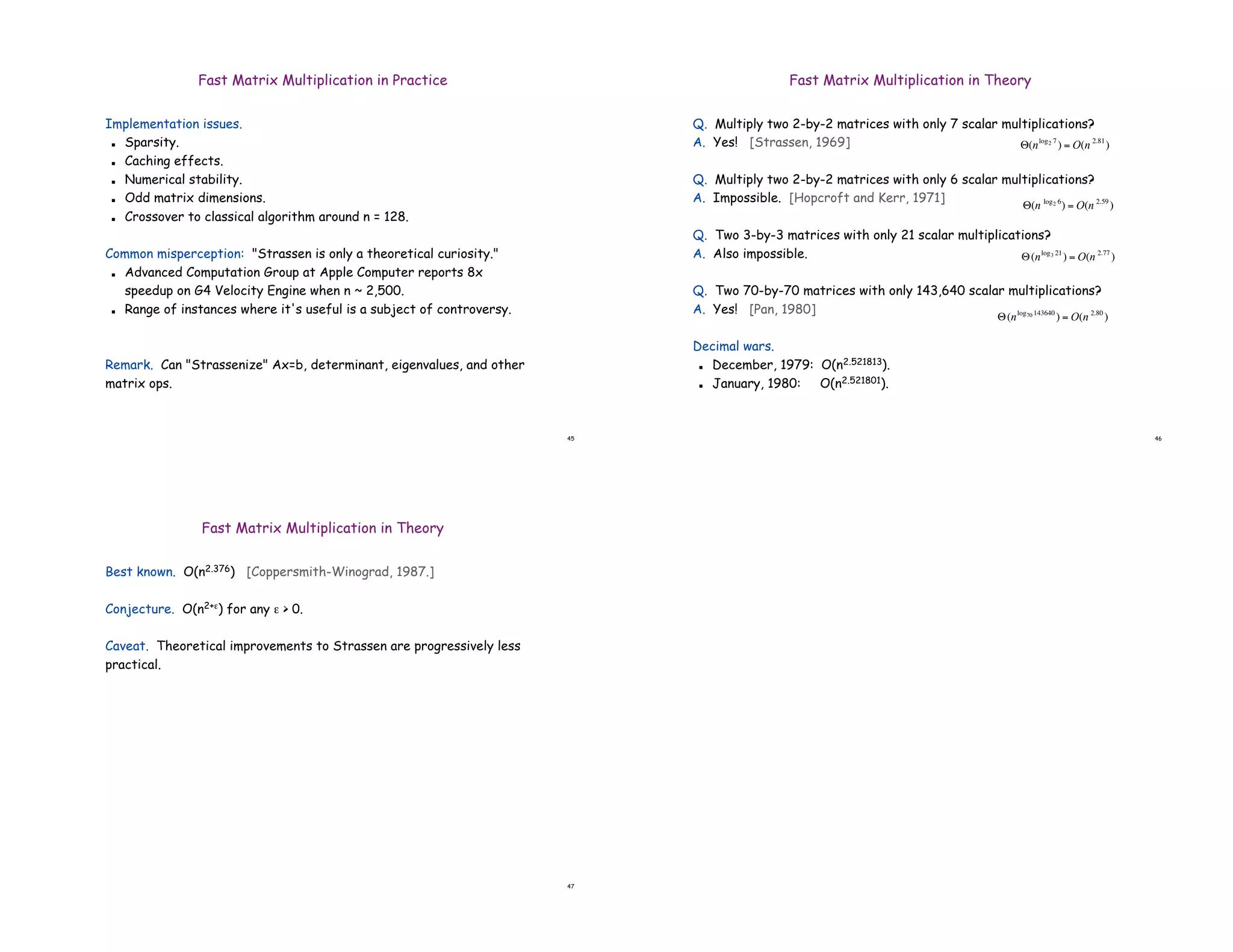 45
Fast Matrix Multiplication in Practice
Implementation issues.
! Sparsity.
! Caching effects.
! Numerical stability.
! Odd matrix dimensions.
! Crossover to classical algorithm around n = 128.
Common misperception: "Strassen is only a theoretical curiosity."
! Advanced Computation Group at Apple Computer reports 8x
speedup on G4 Velocity Engine when n ~ 2,500.
! Range of instances where it's useful is a subject of controversy.
Remark. Can "Strassenize" Ax=b, determinant, eigenvalues, and other
matrix ops.
46
Fast Matrix Multiplication in Theory
Q. Multiply two 2-by-2 matrices with only 7 scalar multiplications?
A. Yes! [Strassen, 1969]
Q. Multiply two 2-by-2 matrices with only 6 scalar multiplications?
A. Impossible. [Hopcroft and Kerr, 1971]
Q. Two 3-by-3 matrices with only 21 scalar multiplications?
A. Also impossible.
Q. Two 70-by-70 matrices with only 143,640 scalar multiplications?
A. Yes! [Pan, 1980]
Decimal wars.
! December, 1979: O(n2.521813).
! January, 1980: O(n2.521801).
!
"(nlog3 21
) = O(n 2.77
)
!
"(nlog70 143640
) = O(n 2.80
)
!
"(n log2 6
) = O(n 2.59
)
!
"(nlog2 7
) = O(n 2.81
)
47
Fast Matrix Multiplication in Theory
Best known. O(n2.376) [Coppersmith-Winograd, 1987.]
Conjecture. O(n2+*) for any * > 0.
Caveat. Theoretical improvements to Strassen are progressively less
practical.
 
