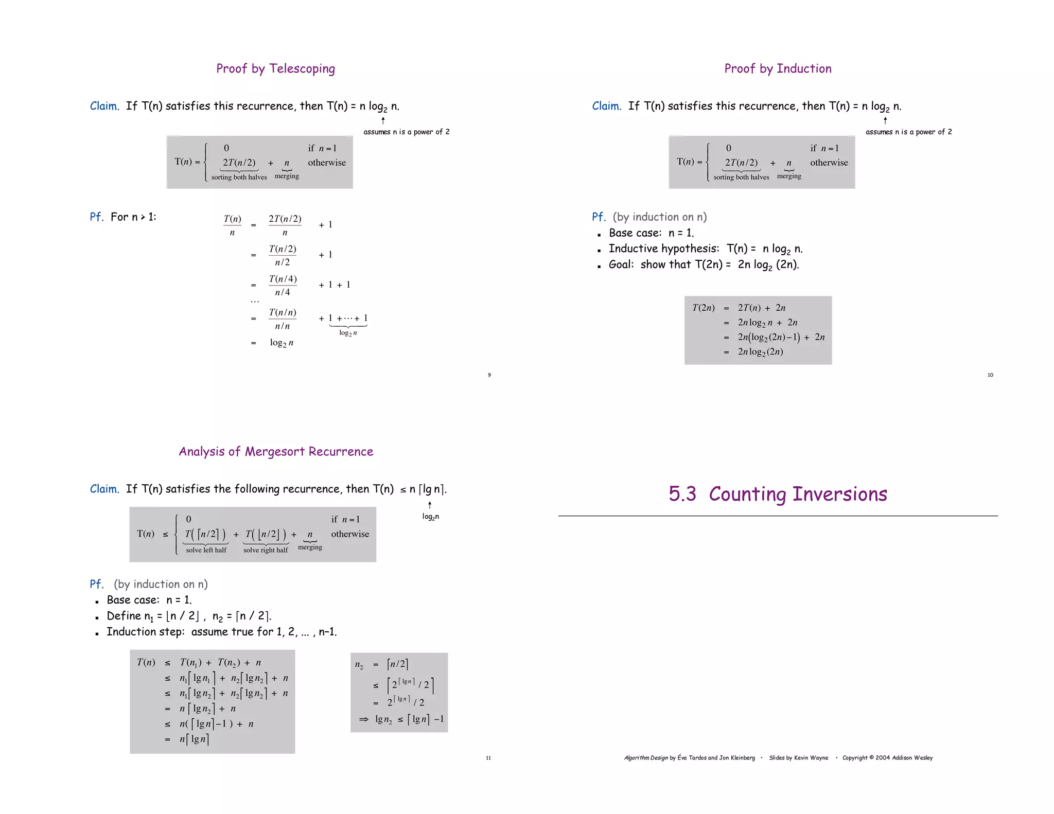 9
Proof by Telescoping
Claim. If T(n) satisfies this recurrence, then T(n) = n log2 n.
Pf. For n > 1:
!
T(n)
n
=
2T(n/2)
n
+ 1
=
T(n/2)
n/2
+ 1
=
T(n/4)
n/4
+ 1 + 1
L
=
T(n/n)
n/n
+ 1 +L+ 1
log2 n
1 2
4 3
4
= log2 n
!
T(n) =
0 if n =1
2T(n/2)
sorting both halves
1 2
4 3
4
+ n
merging
{ otherwise
"
#
$
%
$
assumes n is a power of 2
10
Proof by Induction
Claim. If T(n) satisfies this recurrence, then T(n) = n log2 n.
Pf. (by induction on n)
! Base case: n = 1.
! Inductive hypothesis: T(n) = n log2 n.
! Goal: show that T(2n) = 2n log2 (2n).
!
T(2n) = 2T(n) + 2n
= 2nlog2 n + 2n
= 2n log2(2n)"1
( ) + 2n
= 2nlog2(2n)
assumes n is a power of 2
!
T(n) =
0 if n =1
2T(n/2)
sorting both halves
1 2
4 3
4
+ n
merging
{ otherwise
"
#
$
%
$
11
Analysis of Mergesort Recurrence
Claim. If T(n) satisfies the following recurrence, then T(n) ! n "lg n#.
Pf. (by induction on n)
! Base case: n = 1.
! Define n1 = $n / 2% , n2 = "n / 2#.
! Induction step: assume true for 1, 2, ... , n–1.
!
T(n) " T(n1) + T(n2 ) + n
" n1 lgn1
# $ + n2 lgn2
# $ + n
" n1 lgn2
# $ + n2 lgn2
# $ + n
= n lgn2
# $ + n
" n( lgn
# $%1 ) + n
= n lgn
# $
!
n2 = n/2
" #
$ 2
lgn
" #
/ 2
" #
= 2
lgn
" #
/ 2
% lgn2 $ lgn
" # &1
!
T(n) "
0 if n =1
T n/2
# $
( )
solve left half
1 2
4 3
4
+ T n/2
% &
( )
solve right half
1 2
4 3
4
+ n
merging
{ otherwise
'
(
)
*
)
log2n
Algorithm Design by Éva Tardos and Jon Kleinberg • Slides by Kevin Wayne • Copyright © 2004 Addison Wesley
5.3 Counting Inversions
 