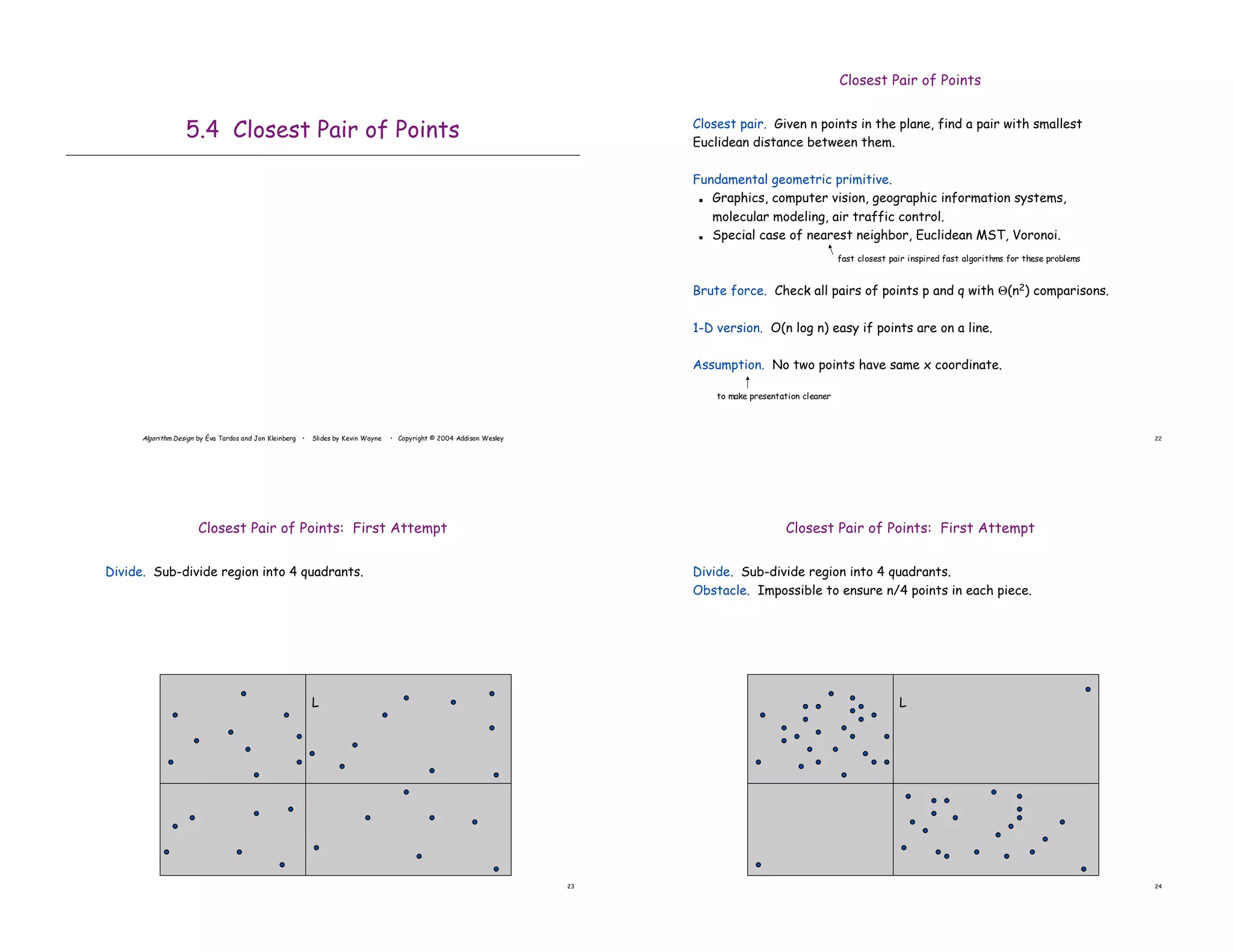 Algorithm Design by Éva Tardos and Jon Kleinberg • Slides by Kevin Wayne • Copyright © 2004 Addison Wesley
5.4 Closest Pair of Points
22
Closest Pair of Points
Closest pair. Given n points in the plane, find a pair with smallest
Euclidean distance between them.
Fundamental geometric primitive.
! Graphics, computer vision, geographic information systems,
molecular modeling, air traffic control.
! Special case of nearest neighbor, Euclidean MST, Voronoi.
Brute force. Check all pairs of points p and q with &(n2) comparisons.
1-D version. O(n log n) easy if points are on a line.
Assumption. No two points have same x coordinate.
to make presentation cleaner
fast closest pair inspired fast algorithms for these problems
23
Closest Pair of Points: First Attempt
Divide. Sub-divide region into 4 quadrants.
L
24
Closest Pair of Points: First Attempt
Divide. Sub-divide region into 4 quadrants.
Obstacle. Impossible to ensure n/4 points in each piece.
L
 