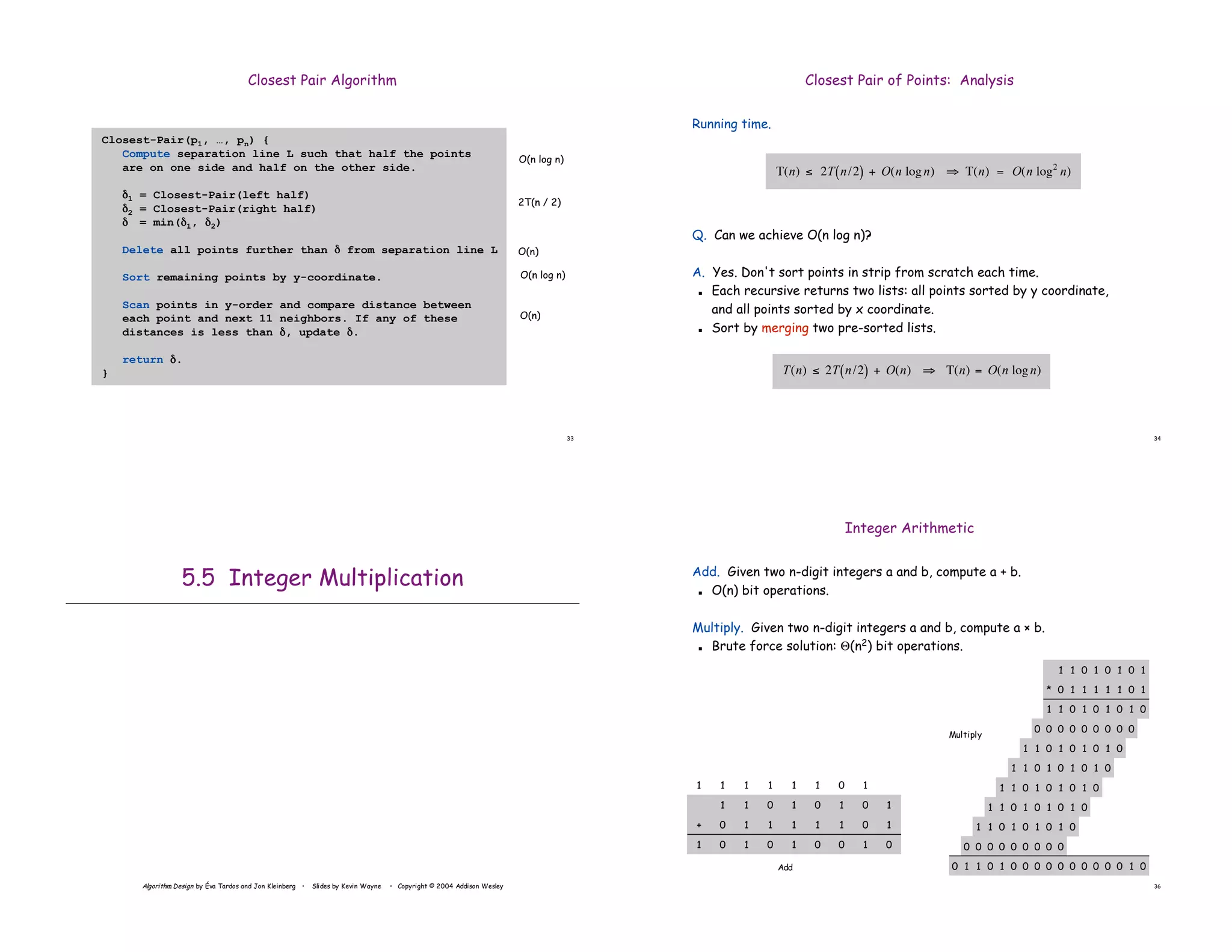 33
Closest Pair Algorithm
Closest-Pair(p1, …, pn) {
Compute separation line L such that half the points
are on one side and half on the other side.
(1 = Closest-Pair(left half)
(2 = Closest-Pair(right half)
( = min((1, (2)
Delete all points further than ( from separation line L
Sort remaining points by y-coordinate.
Scan points in y-order and compare distance between
each point and next 11 neighbors. If any of these
distances is less than (, update (.
return (.
}
O(n log n)
2T(n / 2)
O(n)
O(n log n)
O(n)
34
Closest Pair of Points: Analysis
Running time.
Q. Can we achieve O(n log n)?
A. Yes. Don't sort points in strip from scratch each time.
! Each recursive returns two lists: all points sorted by y coordinate,
and all points sorted by x coordinate.
! Sort by merging two pre-sorted lists.
!
T(n) " 2T n/2
( ) + O(n) # T(n) = O(n logn)
!
T(n) " 2T n/2
( ) + O(n logn) # T(n) = O(n log2
n)
Algorithm Design by Éva Tardos and Jon Kleinberg • Slides by Kevin Wayne • Copyright © 2004 Addison Wesley
5.5 Integer Multiplication
36
Integer Arithmetic
Add. Given two n-digit integers a and b, compute a + b.
! O(n) bit operations.
Multiply. Given two n-digit integers a and b, compute a " b.
! Brute force solution: &(n2) bit operations.
1
1
0
0
0
1
1
1
0
0
1
1
1
1
0
0
1
1
1
1
0
1
0
1
0
0
0
0
0
0
0
0
0
1
0
1
0
1
0
1
0
1
0
1
0
1
0
1
0
1
0
1
0
1
0
1
0
1
0
1
0
1
0
1
0
1
0
1
0
1
0
1
0
0
0
0
0
0
0
0
0
1
0
0
0
0
0
0
0
0
0
0
1
0
1
1
1
0
1
1
1
1
1
0
0
*
1
0
1
1 1
1
1
0 1
+
0
1
0 1
1
1
1
0
1
0 1
0
1
1 1
1
0
0 0
1
0
1
1
1
Add
Multiply
 