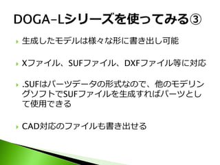    生成したモデルは様々な形に書き出し可能

   Xファイル、SUFファイル、DXFファイル等に対応

   .SUFはパーツデータの形式なので、他のモデリン
    グソフトでSUFファイルを生成すればパーツとし
    て使用できる

   CAD対応のファイルも書き出せる
 
