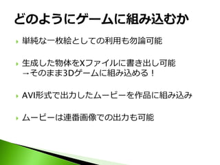   単純な一枚絵としての利用も勿論可能

   生成した物体をXファイルに書き出し可能
    →そのまま3Dゲームに組み込める！

   AVI形式で出力したムービーを作品に組み込み

   ムービーは連番画像での出力も可能
 