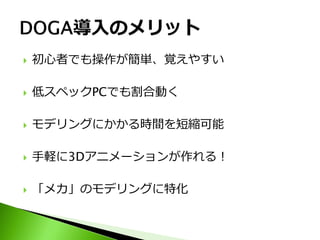    初心者でも操作が簡単、覚えやすい

   低スペックPCでも割合動く

   モデリングにかかる時間を短縮可能

   手軽に3Dアニメーションが作れる！

   「メカ」のモデリングに特化
 