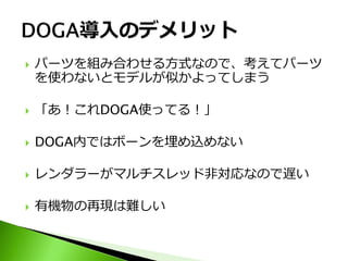   パーツを組み合わせる方式なので、考えてパーツ
    を使わないとモデルが似かよってしまう

   「あ！これDOGA使ってる！」

   DOGA内ではボーンを埋め込めない

   レンダラーがマルチスレッド非対応なので遅い

   有機物の再現は難しい
 