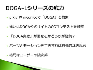    pixiv や niconicoで「DOGA」と検索

   或いはDOGA公式サイトのCGコンテストを参照

   「DOGA臭さ」が消せるかどうかが勝負？

   パーツとモーションを工夫すれば有機的な表現も

   結局はユーザーの腕次第
 