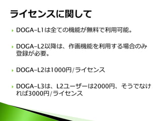    DOGA-L1は全ての機能が無料で利用可能。

   DOGA-L2以降は、作画機能を利用する場合のみ
    登録が必要。

   DOGA-L2は1000円/ライセンス

   DOGA-L3は、L2ユーザーは2000円、そうでなけ
    れば3000円/ライセンス
 