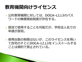    公的教育機関に対しては、DOGA-L2,L3のパス
    ワードの無償発給制度が存在する。

   部活で使用することも可能だが、学校法人名での
    申請が原則。

   使用台数の制限はないが、このライセンスを用い
    て自宅のＰＣにDOGA-L2,L3をインストールする
    ことは規約で禁止されている。
 