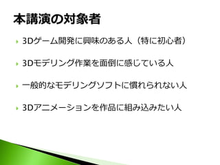    3Dゲーム開発に興味のある人（特に初心者）

   3Dモデリング作業を面倒に感じている人

   一般的なモデリングソフトに慣れられない人

   3Dアニメーションを作品に組み込みたい人
 