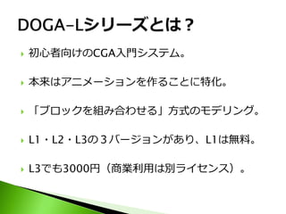    初心者向けのCGA入門システム。

   本来はアニメーションを作ることに特化。

   「ブロックを組み合わせる」方式のモデリング。

   L1・L2・L3の３バージョンがあり、L1は無料。

   L3でも3000円（商業利用は別ライセンス）。
 