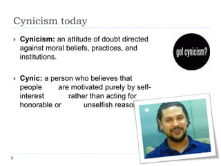 Cynicism today
 Cynicism: an attitude of doubt directed
against moral beliefs, practices, and
institutions.
 Cynic: a person who believes that
people are motivated purely by self-
interest rather than acting for
honorable or unselfish reasons.
 