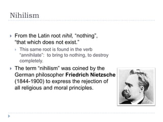 Nihilism
 From the Latin root nihil, “nothing”,
“that which does not exist.”
 This same root is found in the verb
“annihilate”: to bring to nothing, to destroy
completely.
 The term “nihilism” was coined by the
German philosopher Friedrich Nietzsche
(1844-1900) to express the rejection of
all religious and moral principles.
 