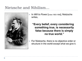 Nietzsche and Nihilism…
 In Will to Power [notes 1883-1888], Nietzsche
writes,
“Every belief, every considering
something true, is necessarily
false because there is simply
no true world.”
 For Nietzsche, there is no objective order or
structure in the world except what we give it.
 