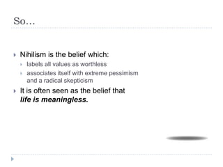 So…
 Nihilism is the belief which:
 labels all values as worthless
 associates itself with extreme pessimism
and a radical skepticism
 It is often seen as the belief that
life is meaningless.
 