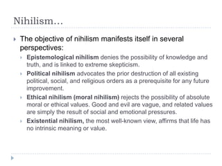 Nihilism…
 The objective of nihilism manifests itself in several
perspectives:
 Epistemological nihilism denies the possibility of knowledge and
truth, and is linked to extreme skepticism.
 Political nihilism advocates the prior destruction of all existing
political, social, and religious orders as a prerequisite for any future
improvement.
 Ethical nihilism (moral nihilism) rejects the possibility of absolute
moral or ethical values. Good and evil are vague, and related values
are simply the result of social and emotional pressures.
 Existential nihilism, the most well-known view, affirms that life has
no intrinsic meaning or value.
 