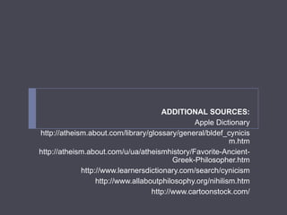 ADDITIONAL SOURCES:
Apple Dictionary
http://atheism.about.com/library/glossary/general/bldef_cynicis
m.htm
http://atheism.about.com/u/ua/atheismhistory/Favorite-Ancient-
Greek-Philosopher.htm
http://www.learnersdictionary.com/search/cynicism
http://www.allaboutphilosophy.org/nihilism.htm
http://www.cartoonstock.com/
 