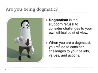  Dogmatism is the
stubborn refusal to
consider challenges to your
own ethical point of view.
 When you are a dogmatist,
you refuse to consider
challenges to your beliefs,
values, and actions.
Are you being dogmatic?
2
 