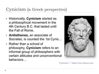 Cynicism (a Greek perspective)
 Historically, Cynicism started as
a philosophical movement in the
4th Century B.C. that lasted until
the Fall of Rome.
 Antisthenes, an associate of
Socrates, is counted the 1st Cynic…
 Rather than a school of
philosophy, Cynicism refers to an
informal group of philosophers with
certain attitudes and unconventional
behaviors…
“Cynicism” > Taken from About.com
 