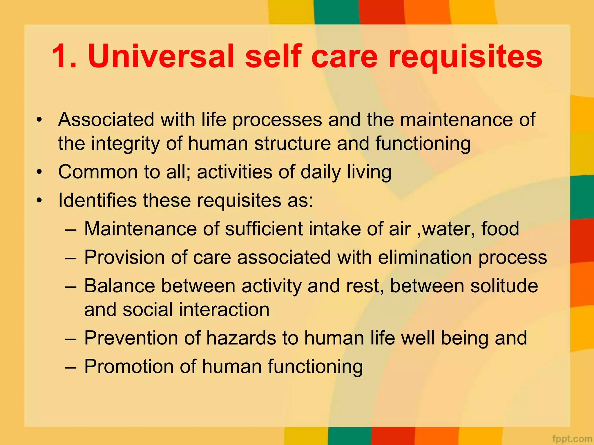1. Universal self care requisites
• Associated with life processes and the maintenance of
the integrity of human structure and functioning
• Common to all; activities of daily living
• Identifies these requisites as:
– Maintenance of sufficient intake of air ,water, food
– Provision of care associated with elimination process
– Balance between activity and rest, between solitude
and social interaction
– Prevention of hazards to human life well being and
– Promotion of human functioning
 