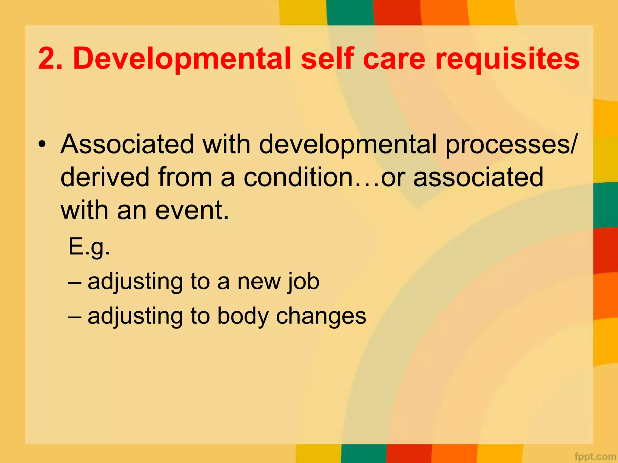 2. Developmental self care requisites
• Associated with developmental processes/
derived from a condition…or associated
with an event.
E.g.
– adjusting to a new job
– adjusting to body changes
 