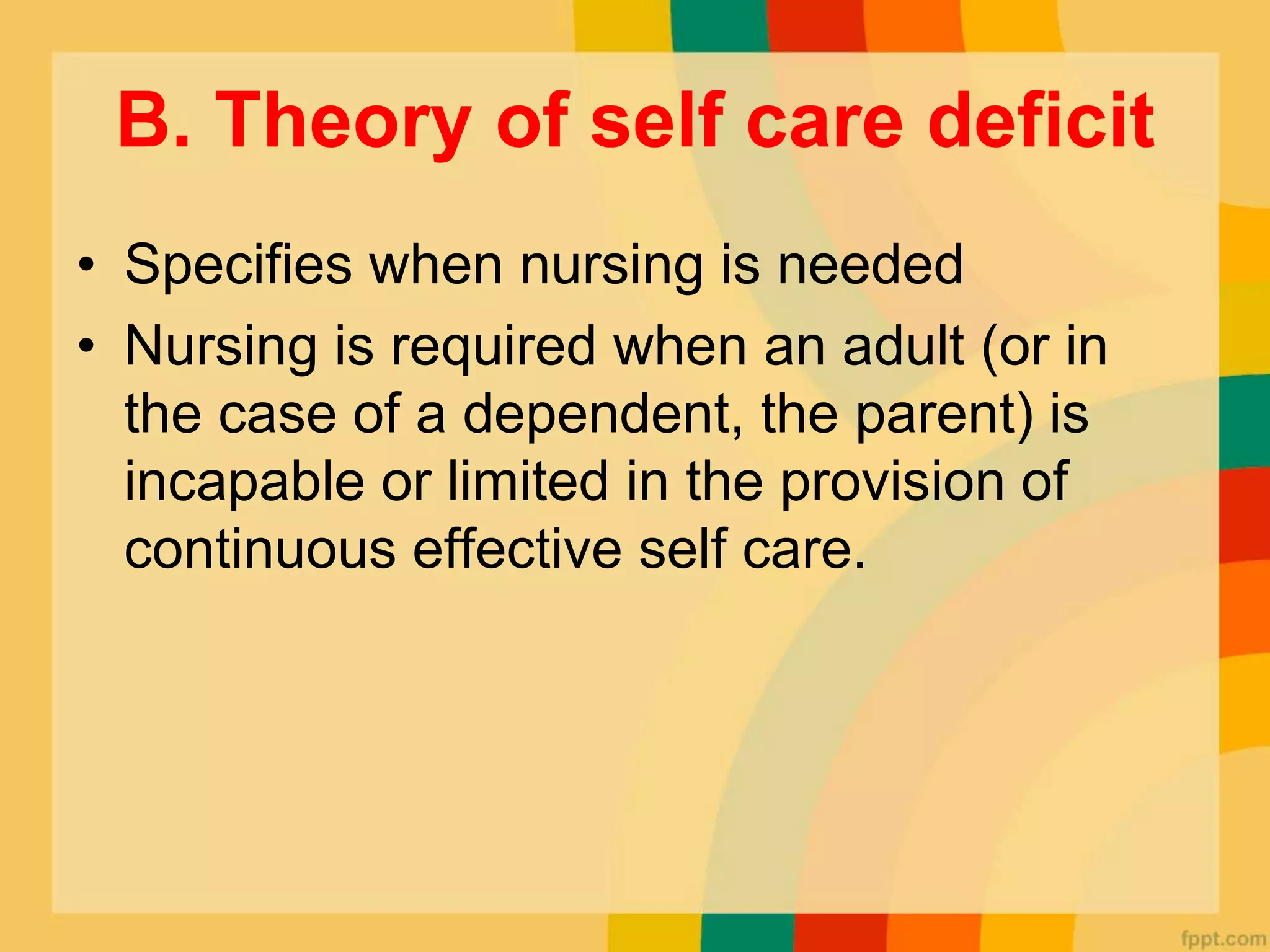 B. Theory of self care deficit
• Specifies when nursing is needed
• Nursing is required when an adult (or in
the case of a dependent, the parent) is
incapable or limited in the provision of
continuous effective self care.
 
