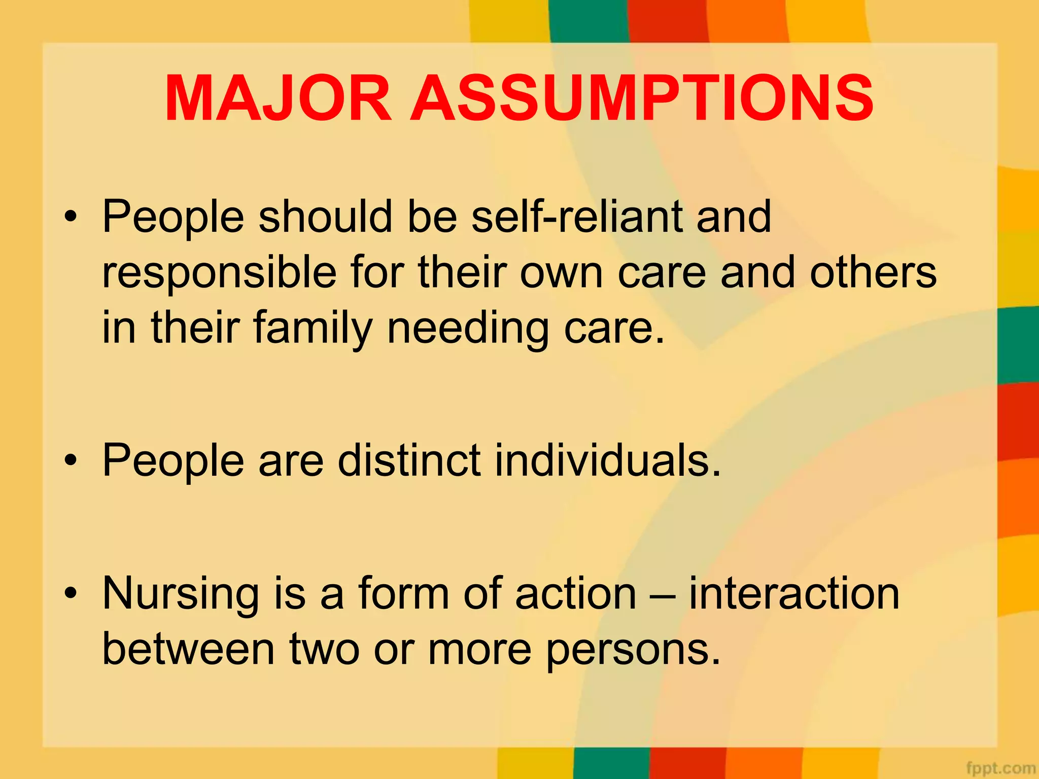 MAJOR ASSUMPTIONS
• People should be self-reliant and
responsible for their own care and others
in their family needing care.
• People are distinct individuals.
• Nursing is a form of action – interaction
between two or more persons.
 