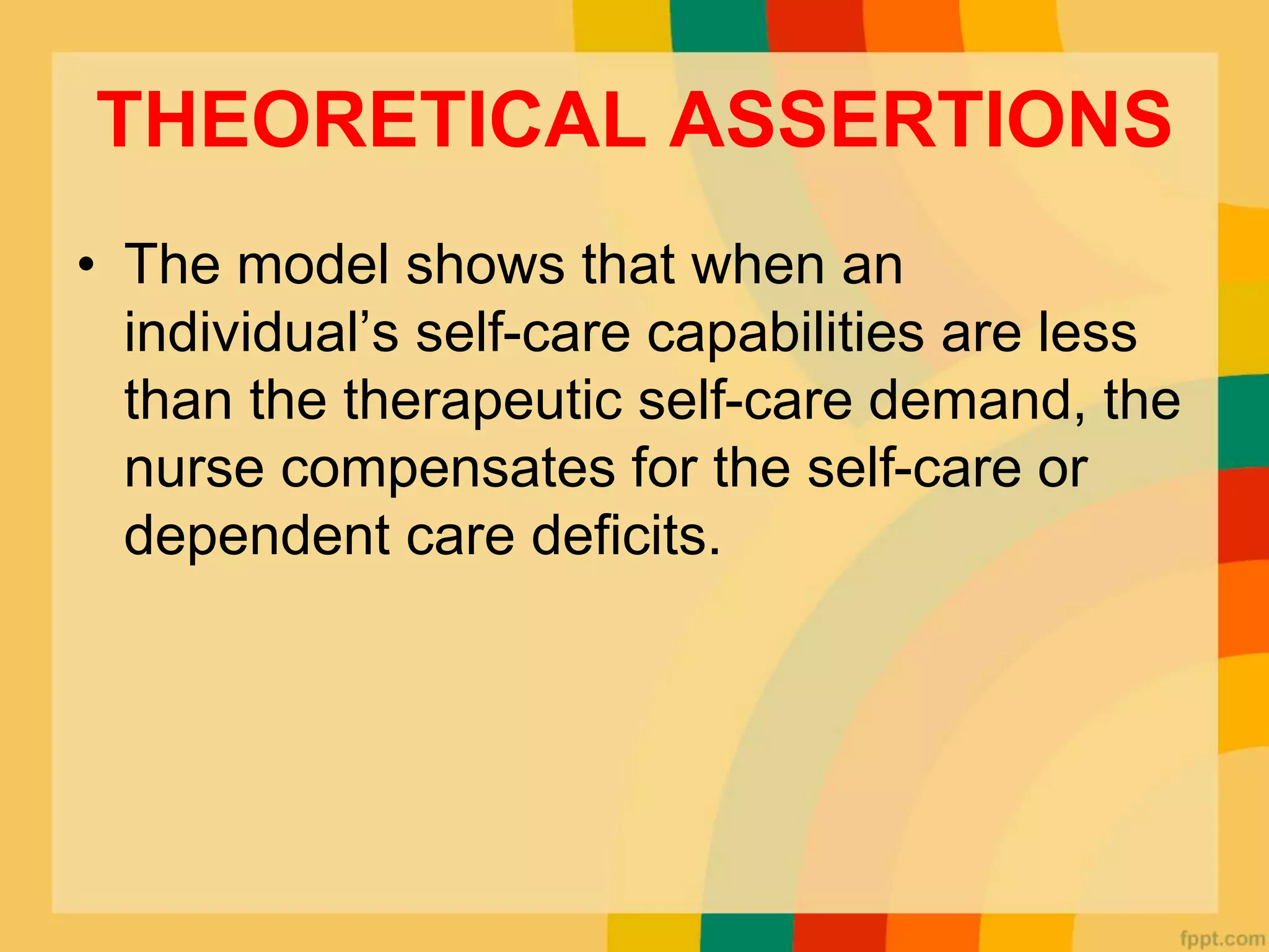 THEORETICAL ASSERTIONS
• The model shows that when an
individual’s self-care capabilities are less
than the therapeutic self-care demand, the
nurse compensates for the self-care or
dependent care deficits.
 