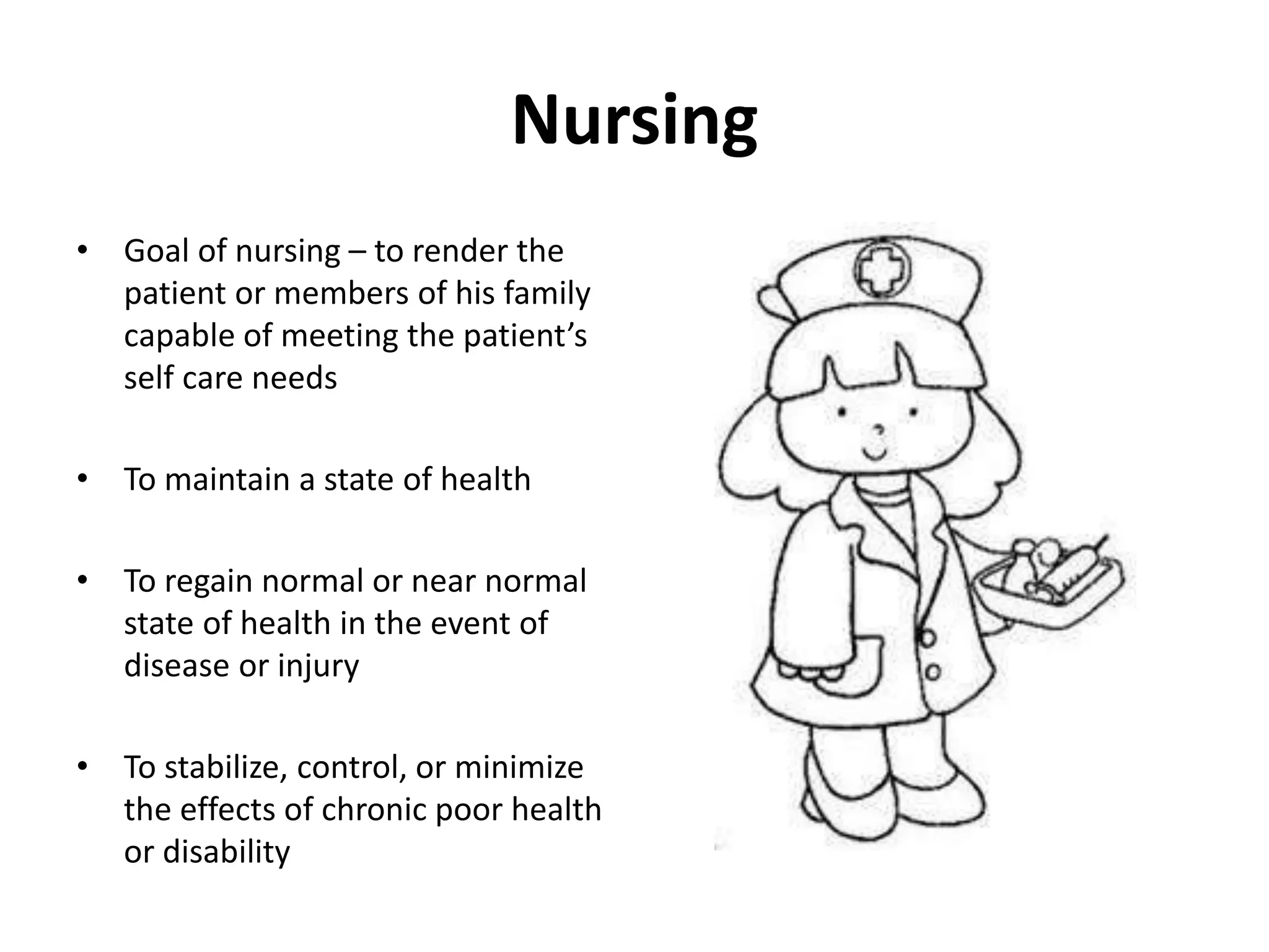 Nursing
• Goal of nursing – to render the
patient or members of his family
capable of meeting the patient’s
self care needs
• To maintain a state of health
• To regain normal or near normal
state of health in the event of
disease or injury
• To stabilize, control, or minimize
the effects of chronic poor health
or disability
 