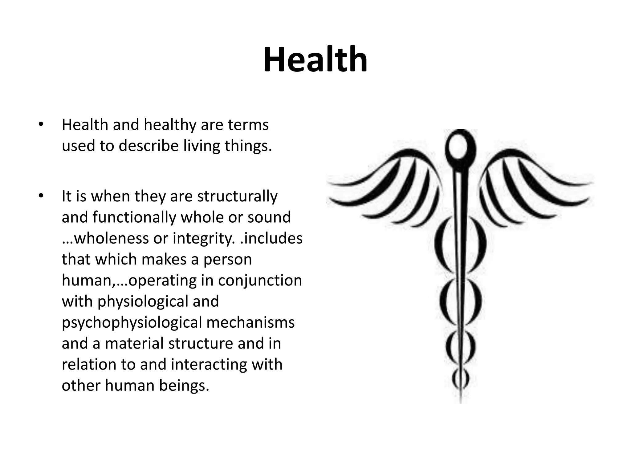 Health
• Health and healthy are terms
used to describe living things.
• It is when they are structurally
and functionally whole or sound
…wholeness or integrity. .includes
that which makes a person
human,…operating in conjunction
with physiological and
psychophysiological mechanisms
and a material structure and in
relation to and interacting with
other human beings.
 