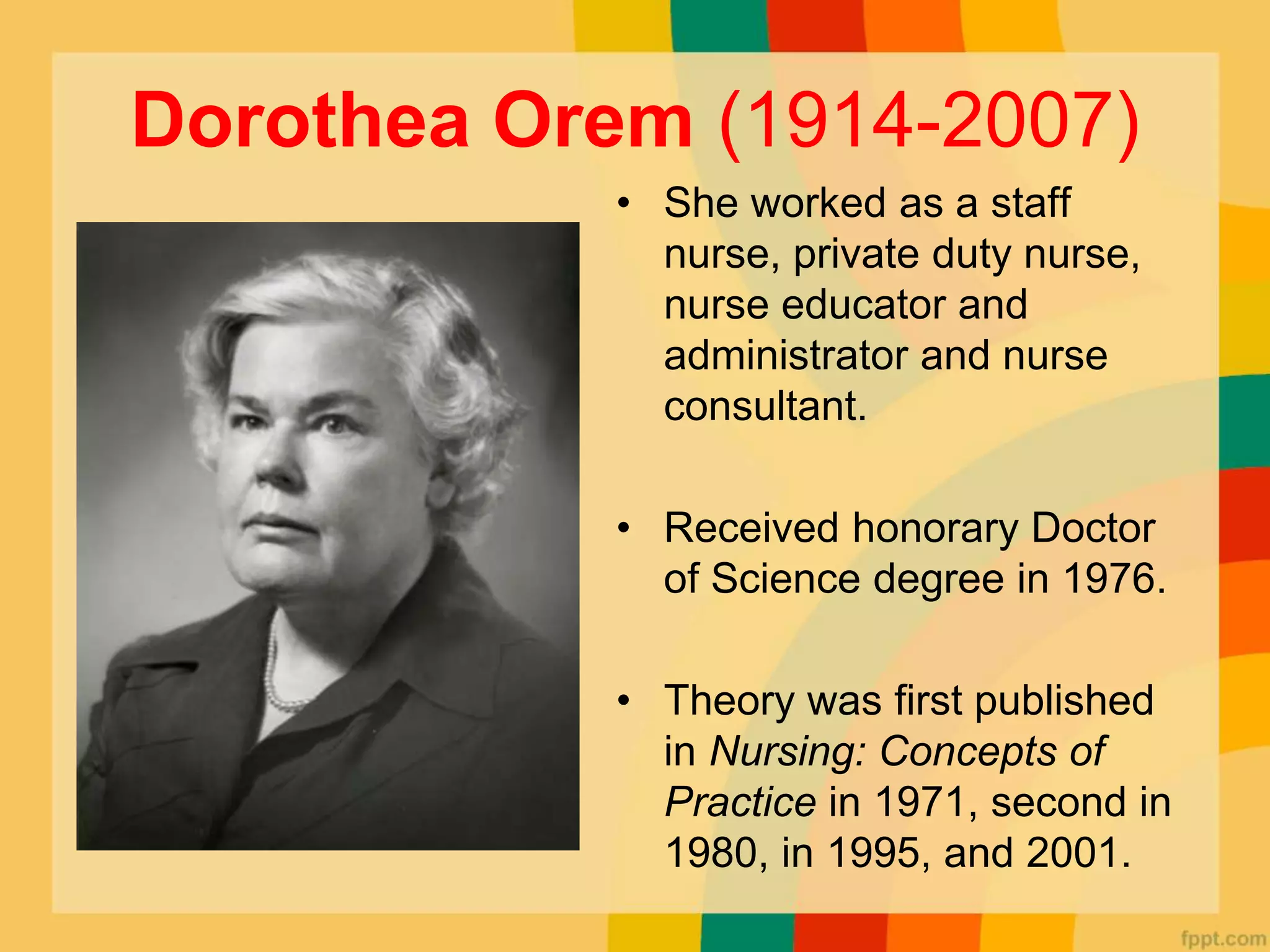 Dorothea Orem (1914-2007)
• She worked as a staff
nurse, private duty nurse,
nurse educator and
administrator and nurse
consultant.
• Received honorary Doctor
of Science degree in 1976.
• Theory was first published
in Nursing: Concepts of
Practice in 1971, second in
1980, in 1995, and 2001.
 