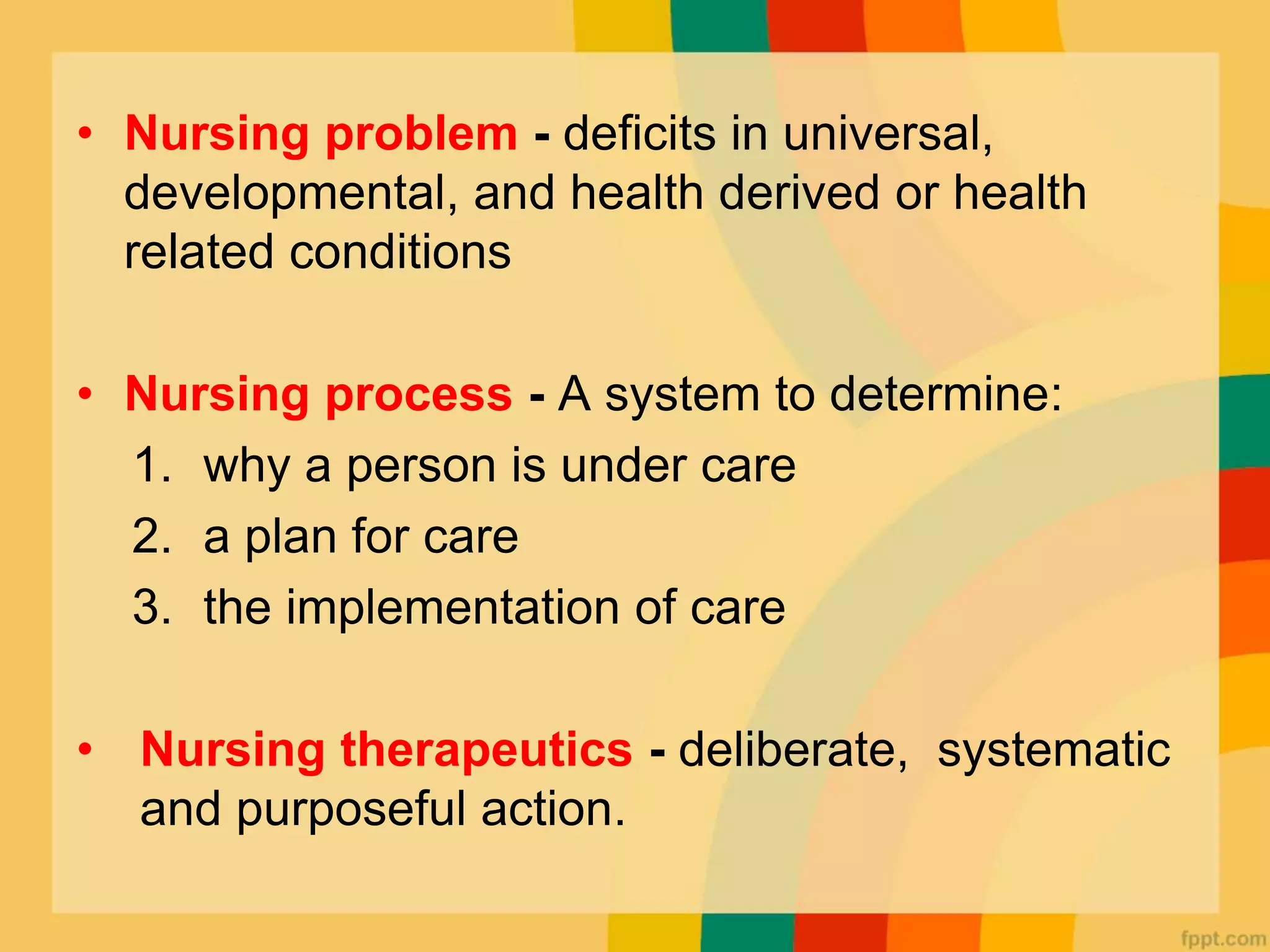 • Nursing problem - deficits in universal,
developmental, and health derived or health
related conditions
• Nursing process - A system to determine:
1. why a person is under care
2. a plan for care
3. the implementation of care
• Nursing therapeutics - deliberate, systematic
and purposeful action.
 