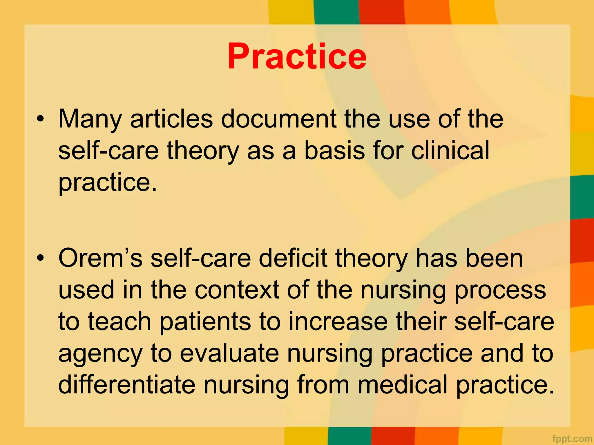 Practice
• Many articles document the use of the
self-care theory as a basis for clinical
practice.
• Orem’s self-care deficit theory has been
used in the context of the nursing process
to teach patients to increase their self-care
agency to evaluate nursing practice and to
differentiate nursing from medical practice.
 