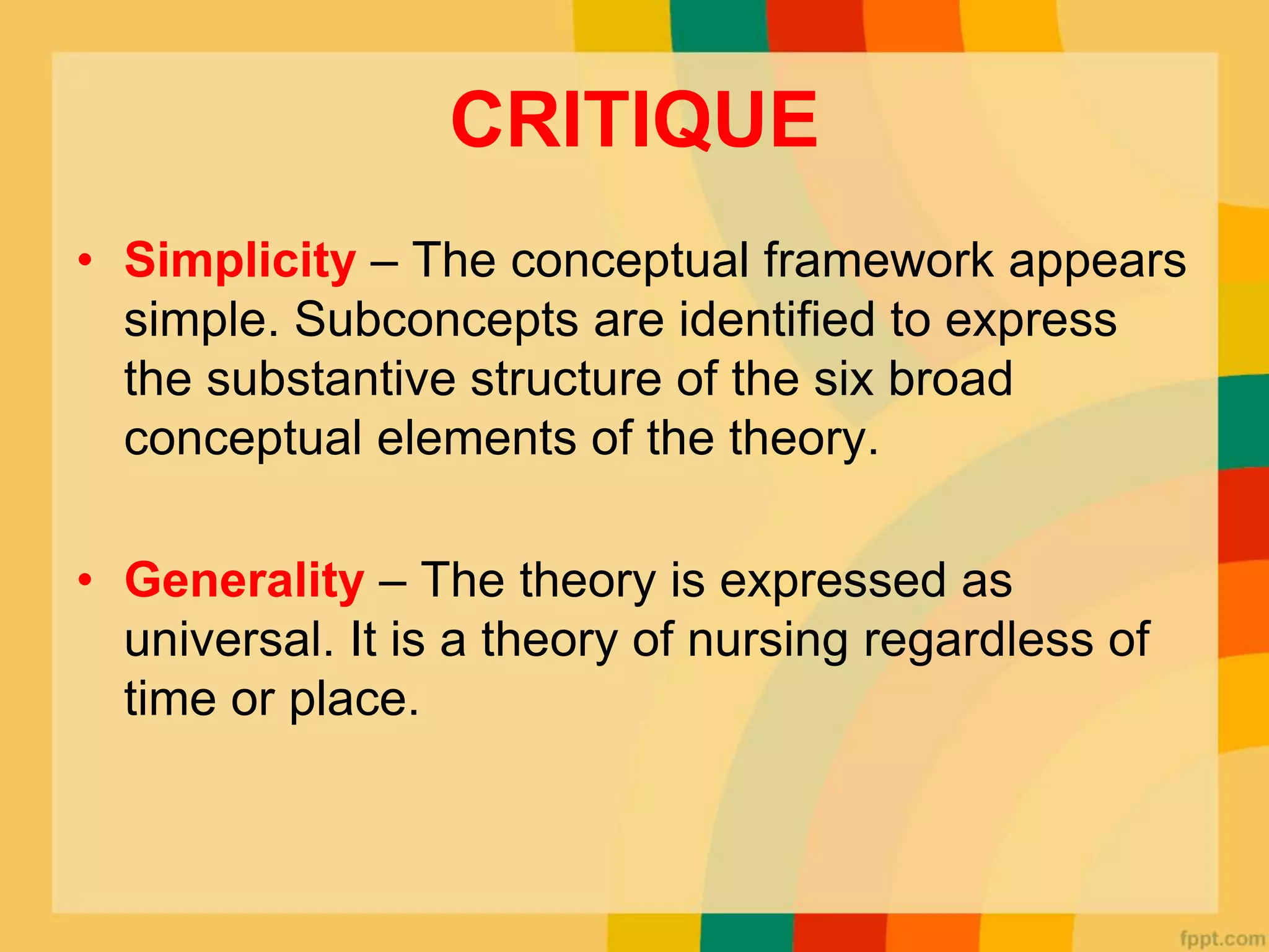 CRITIQUE
• Simplicity – The conceptual framework appears
simple. Subconcepts are identified to express
the substantive structure of the six broad
conceptual elements of the theory.
• Generality – The theory is expressed as
universal. It is a theory of nursing regardless of
time or place.
 