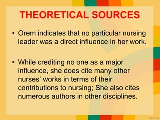 THEORETICAL SOURCES
• Orem indicates that no particular nursing
leader was a direct influence in her work.
• While crediting no one as a major
influence, she does cite many other
nurses’ works in terms of their
contributions to nursing; She also cites
numerous authors in other disciplines.
 