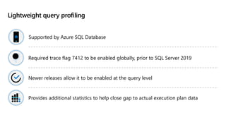 Lightweight query profiling
Supported by Azure SQL Database
Required trace flag 7412 to be enabled globally, prior to SQL Server 2019
Newer releases allow it to be enabled at the query level
Provides additional statistics to help close gap to actual execution plan data
 