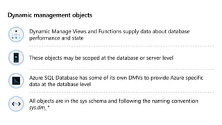 Dynamic management objects
Dynamic Manage Views and Functions supply data about database
performance and state
These objects may be scoped at the database or server level
Azure SQL Database has some of its own DMVs to provide Azure specific
data at the database level
All objects are in the sys schema and following the naming convention
sys.dm_*
 