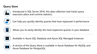 Query Store
Introduced in SQL Server 2016, this data collection tool tracks query
execution plans and runtime statistics
Can help you quickly identity queries that have regressed in performance
Allows you to easily identity the most expensive queries in your database
Available in Azure SQL Database and Azure SQL Managed Instances
A version of the Query Store is available in Azure Database for MySQL and
Azure Database for PostgreSQL
 