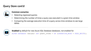 Query Store cont’d
Common scenarios:
• Detecting regressed queries
• Determining the number of times a query was executed in a given time window
• Comparing the average execution time of a query across time windows to see large
deltas
Enabled by default for new Azure SQL Database databases, not enabled for
ALTER DATABASE <dbname> SET QUERY_STORE = ON (OPERATION_MODE = READ_WRITE);
 