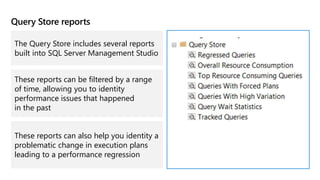 Query Store reports
The Query Store includes several reports
built into SQL Server Management Studio
These reports can be filtered by a range
of time, allowing you to identity
performance issues that happened
in the past
These reports can also help you identity a
problematic change in execution plans
leading to a performance regression
 