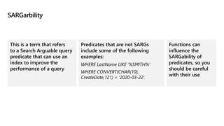 SARGarbility
This is a term that refers
to a Search Arguable query
predicate that can use an
index to improve the
performance of a query
Predicates that are not SARGs
include some of the following
examples:
WHERE LastName LIKE ‘%SMITH%’
WHERE CONVERT(CHAR(10),
CreateDate,121) = ‘2020-03-22’.
Functions can
influence the
SARGability of
predicates, so you
should be careful
with their use
 