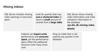 Missing indexes
SQL Server includes missing
index warnings in execution
plans
Look for queries that may
scan a clustered index to
return a small amount of
records from a large table
SQL Server stores missing
index information and index
utilization information in
the database
(sys.dm_db_missing_index_​
details)
Indexes can impact write
performance and consume
space, yet the performance
gains offset the additional
resource costs many times
over.
Drop an index that is not
used by any queries in the
database. ​
 