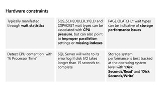 Hardware constraints
Typically manifested
through wait statistics
SOS_SCHEDULER_YIELD and
CXPACKET wait types can be
associated with CPU
pressure, but can also point
to improper parallelism
settings or missing indexes
PAGEIOLATCH_* wait types
can be indicative of storage
performance issues
Detect CPU contention with
‘% Processor Time’
SQL Server will write to its
error log if disk I/O takes
longer than 15 seconds to
complete​
Storage system
performance is best tracked
at the operating system
level with ‘Disk
Seconds/Read’ and ‘Disk
Seconds/Write’
 
