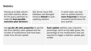 Statistics
Having up to date column
and index statistics allows
for the query optimizer to
make the best possible
execution plan decisions
SQL Server, Azure SQL
Database and Managed
Instance default to auto-
updating statistics
In some cases, you may
want to update statistics
more frequently to ensure
consistent performance for
your queries
Use sys.dm_db_stats_properties to see the
last time statistics were updated and the
number of modifications that have been
made since the last update
Auto-update statistics uses a dynamic
percentage, which as the table grows, the
percentage of row modifications that was
required to trigger a statistics update gets
smaller
 
